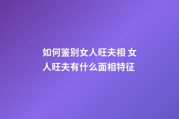 如何鉴别女人旺夫相 女人旺夫有什么面相特征